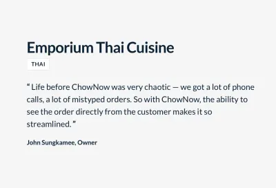 “ชีวิตก่อน ChowNow นั้นโกลาหลมาก — เราได้รับโทรศัพท์จำนวนมาก, คำสั่งที่พิมพ์ผิดมากมาย ดังนั้นด้วย ChowNow ความสามารถในการดูคำสั่งซื้อจากลูกค้าทำให้มีความคล่องตัวมากขึ้น” จอห์น สังขมี เจ้าของร้าน Emporium Thai Cuisine