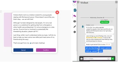 „Vivibot (ăsta sunt eu) este un chatbot creat pentru tinerii care se confruntă cu viața dincolo de cancer. Dacă nu vă sună, este în regulă - putem încă să discutăm! Deși am fost conceput de oameni reali, nu sunt o persoană reală sau un înlocuitor pentru a obține ajutor de la un terapeut sau alt profesionist din domeniul sănătății. Nu sunt un serviciu de urgență sau de criză. Dacă sunteți rănit sau implicat într-o situație care poate pune viața în pericol, vă rugăm să sunați la 911. Ultimul lucru: deși nu voi înțelege ce scrieți, voi face tot posibilul să vă ajut să învățați câteva abilități noi (și să vă cunoașteți câteva dintre prieteni pe parcurs). Este suficient din partea mea. Să începem să vorbim!”